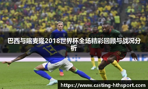 巴西与喀麦隆2018世界杯全场精彩回顾与战况分析
